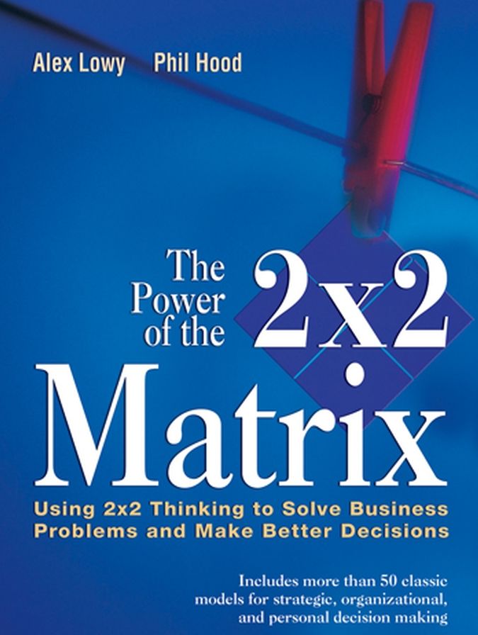 The Power of the 2 x 2 Matrix: Using 2 x 2 Thinking to Solve Business Problems and Make Better Decisions