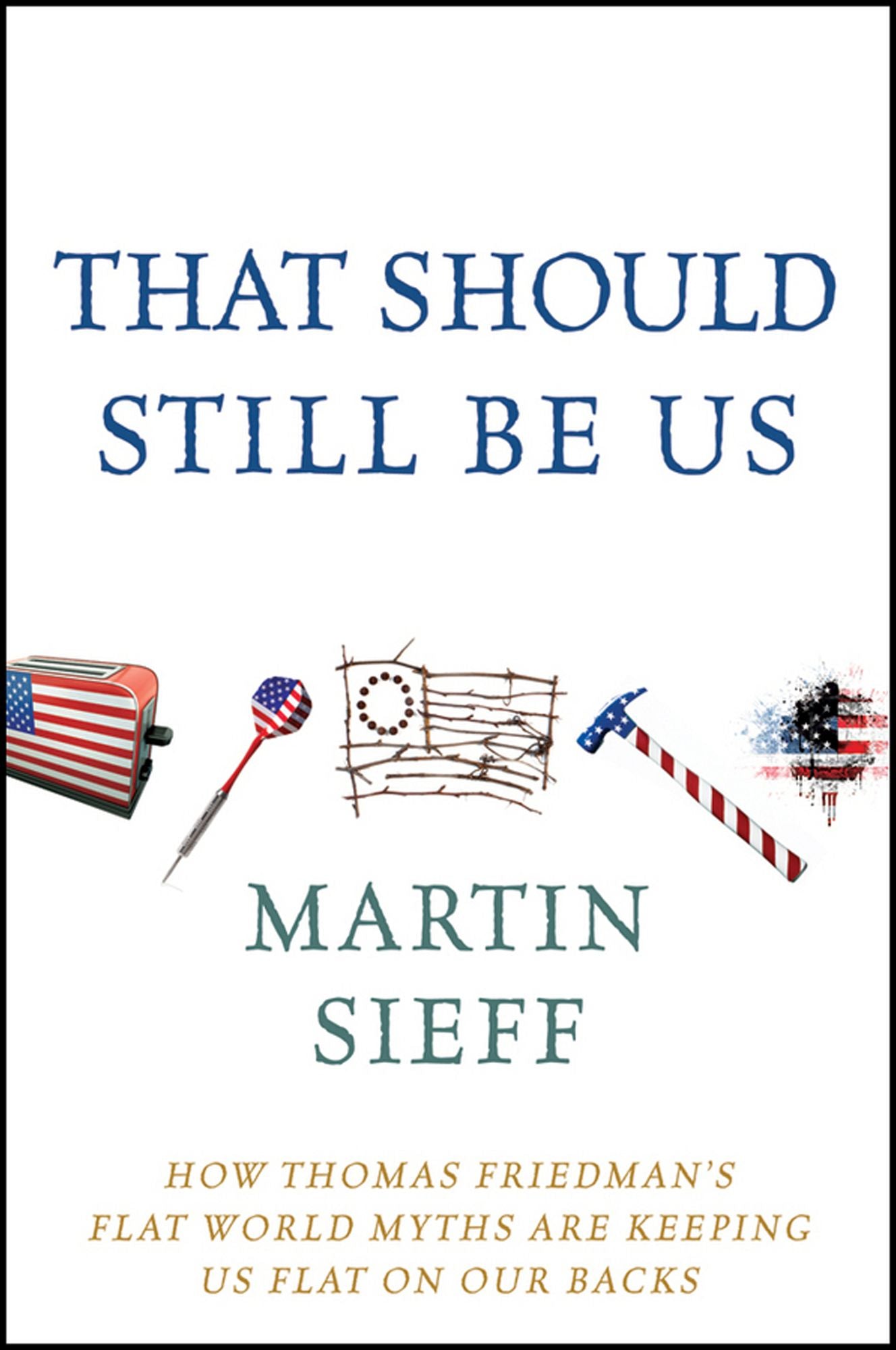 That Should Still Be Us: How Thomas Friedman's Flat World Myths Are Keeping Us Flat on Our Backs