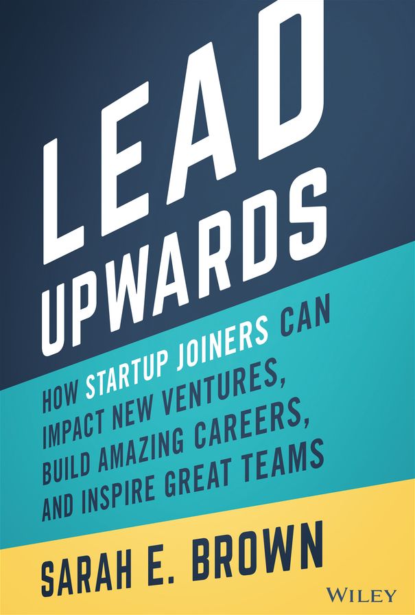Lead Upwards: How Startup Joiners Can Impact New Ventures, Build Amazing Careers, and Inspire Great Teams