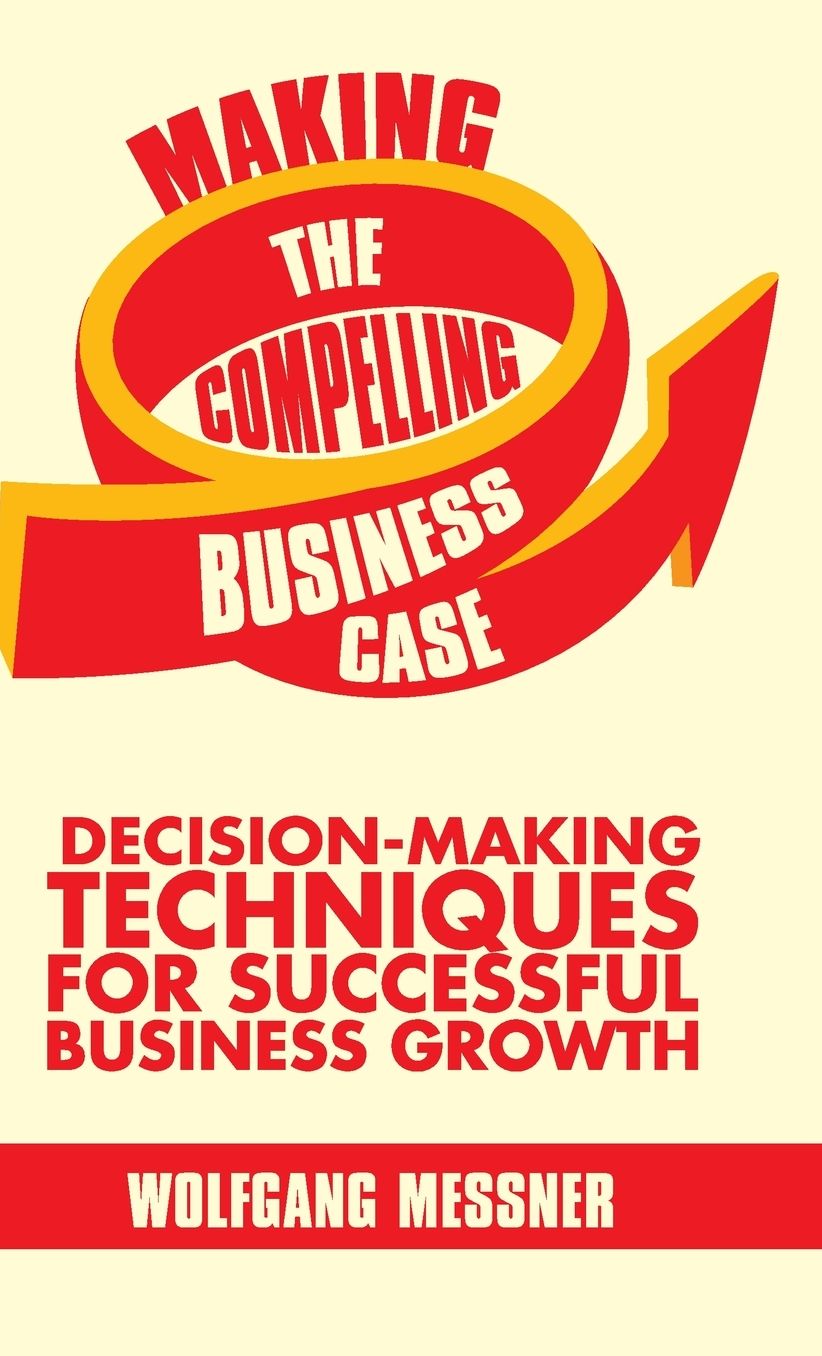 Making the Compelling Business Case: Decision-Making Techniques for Successful Business Growth