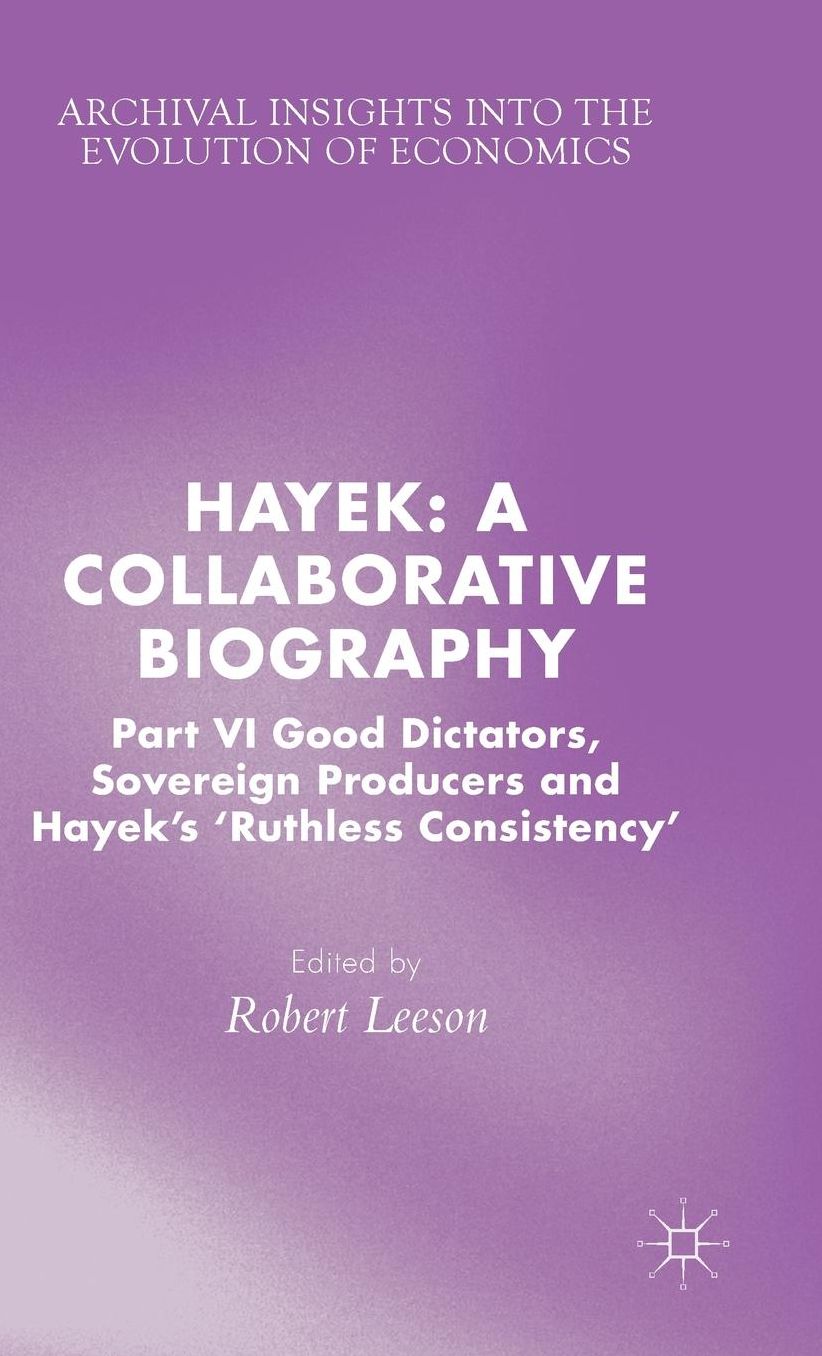 Hayek: A Collaborative Biography: Part VI, Good Dictators, Sovereign Producers and Hayek's "Ruthless Consistency"