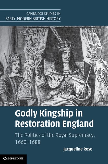 Godly Kingship in Restoration England: The Politics of The Royal Supremacy, 1660-1688