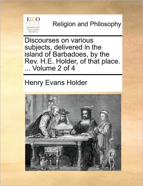 Discourses on Various Subjects, Delivered in the Island of Barbadoes, by the REV. H.E. Holder, of That Place. ... Volume 2 of 4