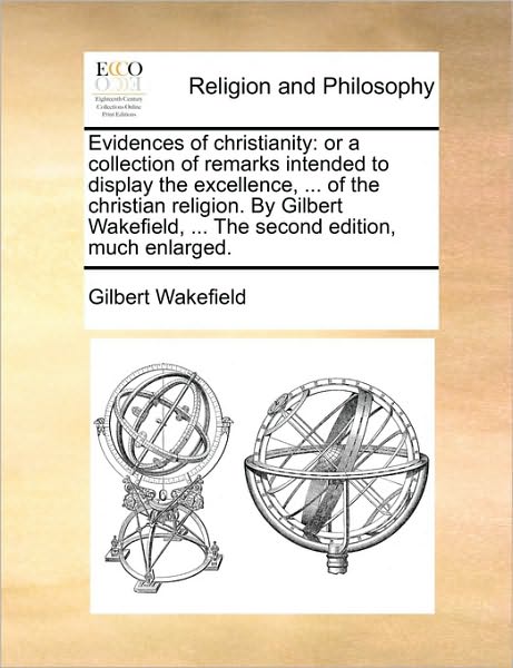 Evidences of Christianity: Or a Collection of Remarks Intended to Display the Excellence, ... of the Christian Religion. by Gilbert Wakefield, ..