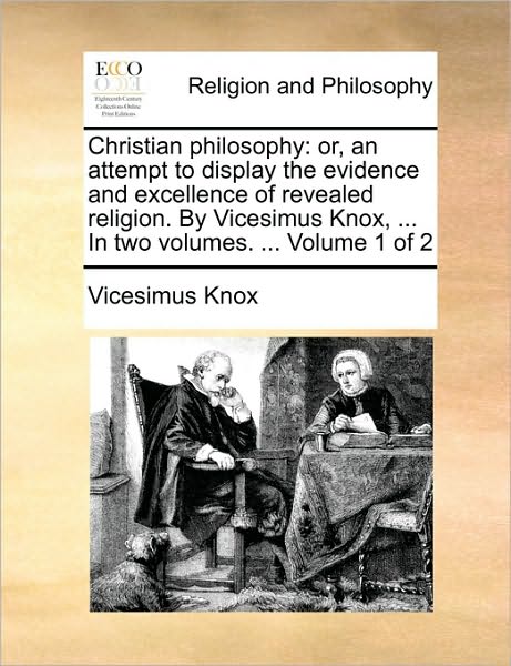 Christian Philosophy: Or, an Attempt to Display the Evidence and Excellence of Revealed Religion. by Vicesimus Knox, ... in Two Volumes. ...