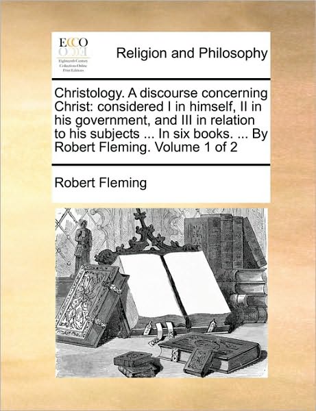 Christology. a Discourse Concerning Christ: Considered I in Himself, II in His Government, and III in Relation to His Subjects ... in Six Books. ... b