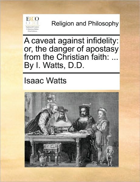 A Caveat Against Infidelity: Or, the Danger of Apostasy from the Christian Faith: ... by I. Watts, D.D.