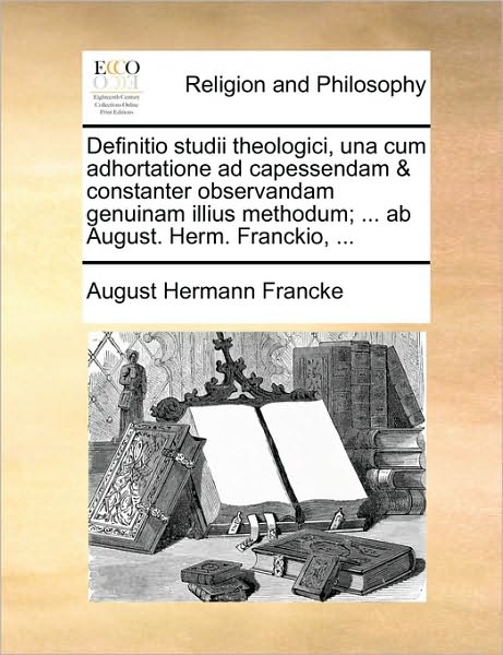Definitio Studii Theologici, Una Cum Adhortatione Ad Capessendam & Constanter Observandam Genuinam Illius Methodum; ... AB August. Herm. Franckio, ...
