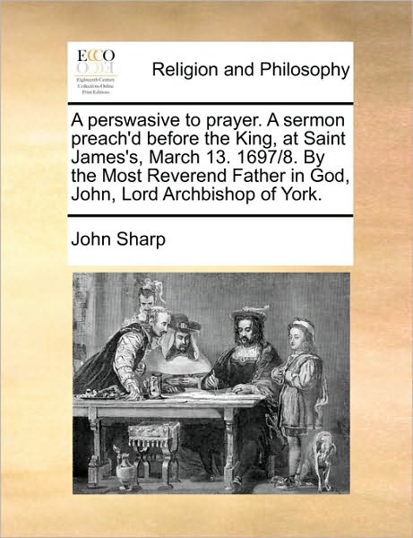 A Perswasive to Prayer. a Sermon Preach'd Before the King, at Saint James's, March 13. 1697/8. by the Most Reverend Father in God, John, Lord Archbish