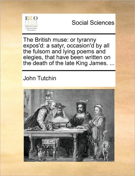 The British Muse: Or Tyranny Expos'd: A Satyr, Occasion'd by All the Fulsom and Lying Poems and Elegies, That Have Been Written on the D