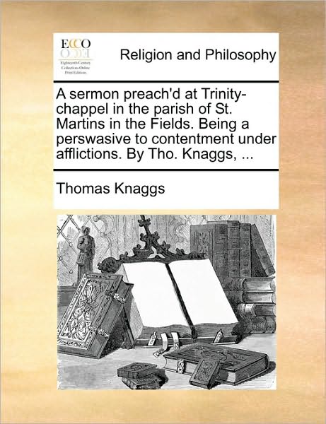 A Sermon Preach'd at Trinity-Chappel in the Parish of St. Martins in the Fields. Being a Perswasive to Contentment Under Afflictions. by Tho. Knaggs,
