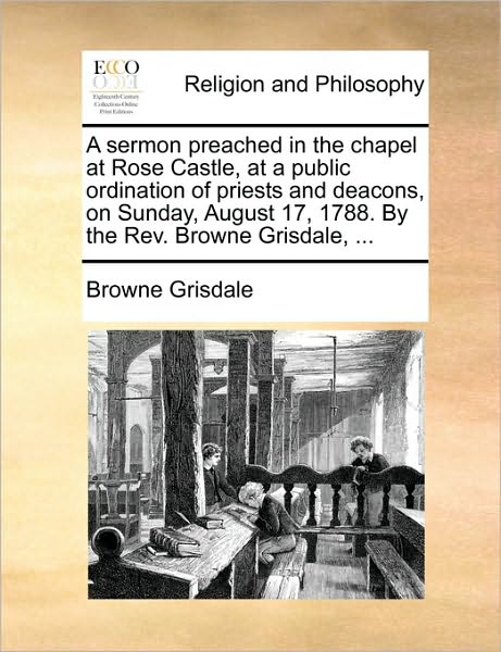 A Sermon Preached in the Chapel at Rose Castle, at a Public Ordination of Priests and Deacons, on Sunday, August 17, 1788. by the REV. Browne Grisdale