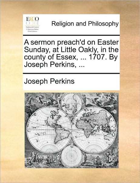 A Sermon Preach'd on Easter Sunday, at Little Oakly, in the County of Essex, ... 1707. by Joseph Perkins, ...