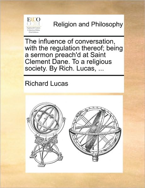 The Influence of Conversation, with the Regulation Thereof; Being a Sermon Preach'd at Saint Clement Dane. to a Religious Society. by Rich. Lucas, ...