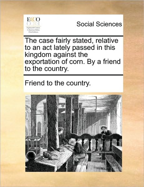 The Case Fairly Stated, Relative to an ACT Lately Passed in This Kingdom Against the Exportation of Corn. by a Friend to the Country.