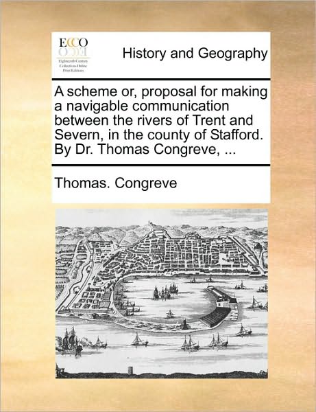 A Scheme Or, Proposal for Making a Navigable Communication Between the Rivers of Trent and Severn, in the County of Stafford. by Dr. Thomas Congreve,