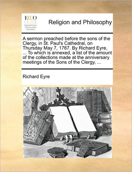 A Sermon Preached Before the Sons of the Clergy, in St. Paul's Cathedral, on Thursday May 7, 1767. by Richard Eyre, ... to Which Is Annexed, a List of