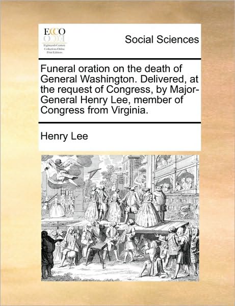 Funeral Oration on the Death of General Washington. Delivered, at the Request of Congress, by Major-General Henry Lee, Member of Congress from Virgini