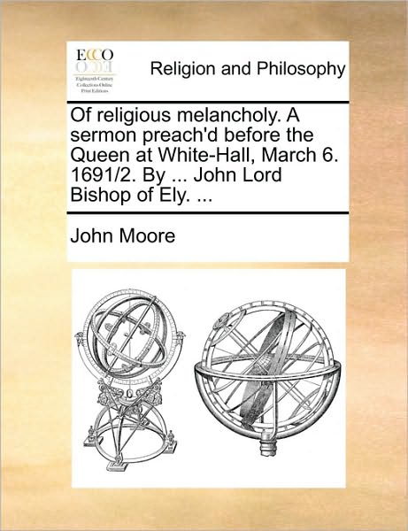 Of Religious Melancholy. a Sermon Preach'd Before the Queen at White-Hall, March 6. 1691/2. by ... John Lord Bishop of Ely. ...