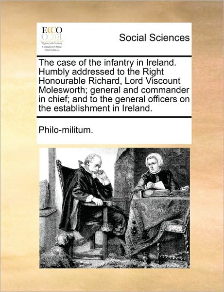 The Case of the Infantry in Ireland. Humbly Addressed to the Right Honourable Richard, Lord Viscount Molesworth; General and Commander in Chief; And t