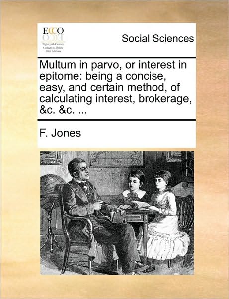 Multum in Parvo, or Interest in Epitome: Being a Concise, Easy, and Certain Method, of Calculating Interest, Brokerage, &C. &C. ...