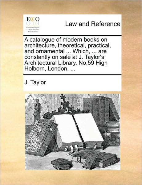 A Catalogue of Modern Books on Architecture, Theoretical, Practical, and Ornamental ... Which, ... Are Constantly on Sale at J. Taylor's Architectural