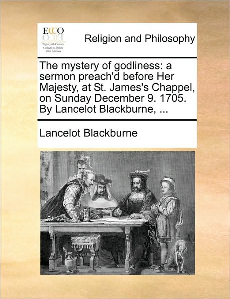 The Mystery of Godliness: A Sermon Preach'd Before Her Majesty, at St. James's Chappel, on Sunday December 9. 1705. by Lancelot Blackburne, ...