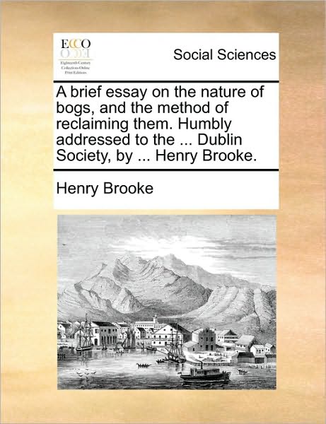 A Brief Essay on the Nature of Bogs, and the Method of Reclaiming Them. Humbly Addressed to the ... Dublin Society, by ... Henry Brooke.