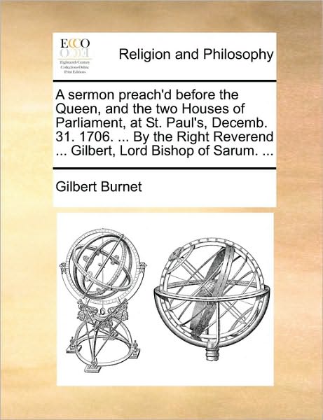 A Sermon Preach'd Before the Queen, and the Two Houses of Parliament, at St. Paul's, Decemb. 31. 1706. ... by the Right Reverend ... Gilbert, Lord Bis