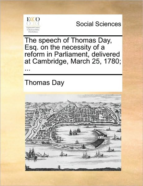 The Speech of Thomas Day, Esq. on the Necessity of a Reform in Parliament, Delivered at Cambridge, March 25, 1780; ...