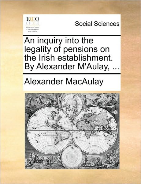 An Inquiry Into the Legality of Pensions on the Irish Establishment. by Alexander M'Aulay, ...