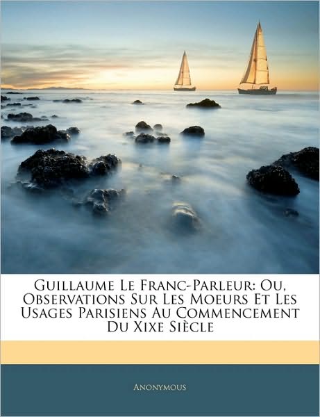 Guillaume Le Franc-Parleur: Ou, Observations Sur Les Moeurs Et Les Usages Parisiens Au Commencement Du Xixe Siècle