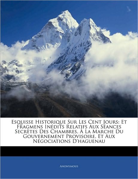Esquisse Historique Sur Les Cent Jours: Et Fragmens Inédits Relatifs Aux Séances Secrètes Des Chambres, À La Marche Du Gouvernement Provisoire, Et Aux Négociations D'haguenau