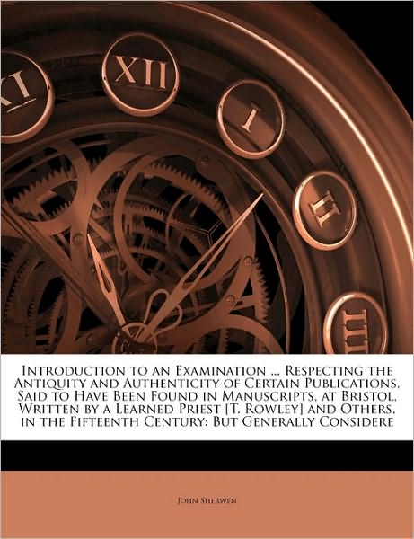 Introduction to an Examination ... Respecting the Antiquity and Authenticity of Certain Publications, Said to Have Been Found in Manuscripts, at Bristol, Written by a Learned Priest [T. Rowley] and Others, in the Fifteenth Century: But Generally Considere