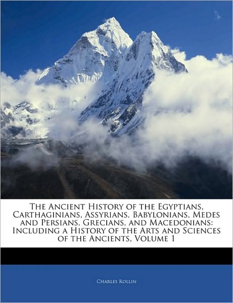 The Ancient History of the Egyptians, Carthaginians, Assyrians, Babylonians, Medes and Persians, Grecians, and Macedonians: Including a History of the Arts and Sciences of the Ancients, Volume 1