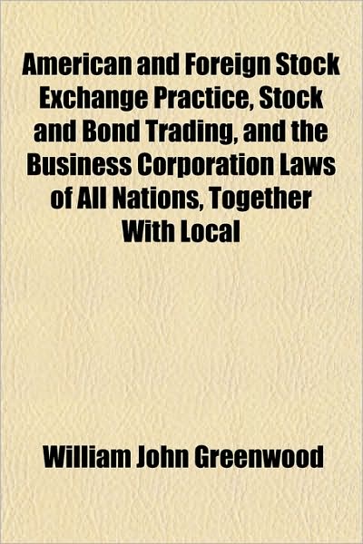 American and Foreign Stock Exchange Practice, Stock and Bond Trading, and the Business Corporation Laws of All Nations, Together with Local