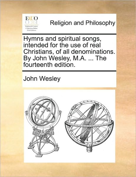 Hymns and Spiritual Songs, Intended for the Use of Real Christians, of All Denominations. by John Wesley, M.A. ... the Fourteenth Edition.