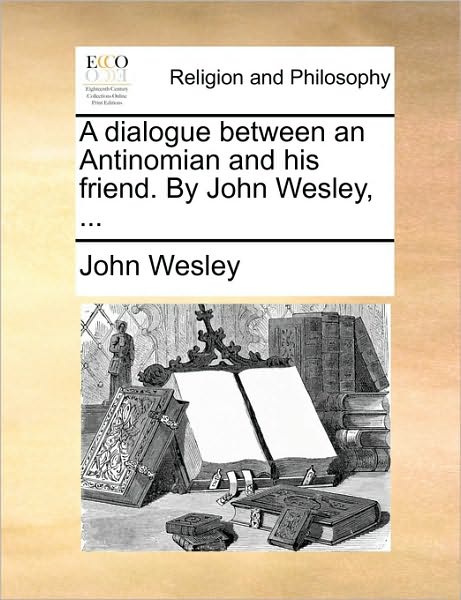 A Dialogue Between an Antinomian and His Friend. by John Wesley, ...