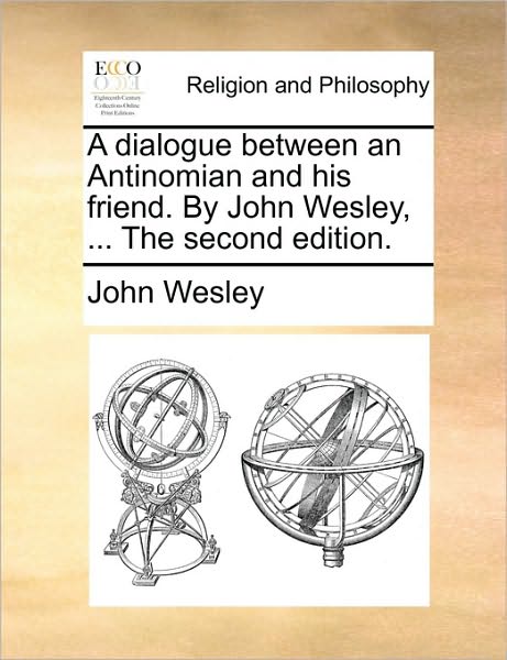 A Dialogue Between an Antinomian and His Friend. by John Wesley, ... the Second Edition.