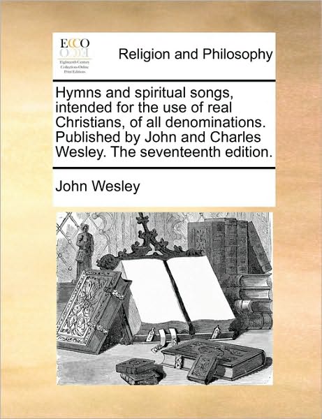 Hymns and Spiritual Songs, Intended for the Use of Real Christians, of All Denominations. Published by John and Charles Wesley. the Seventeenth Editio