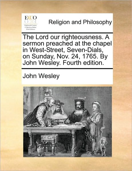 The Lord Our Righteousness. a Sermon Preached at the Chapel in West-Street, Seven-Dials, on Sunday, Nov. 24, 1765. by John Wesley. Fourth Edition.