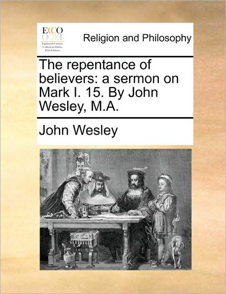 The Repentance of Believers: A Sermon on Mark I. 15. by John Wesley, M.A.