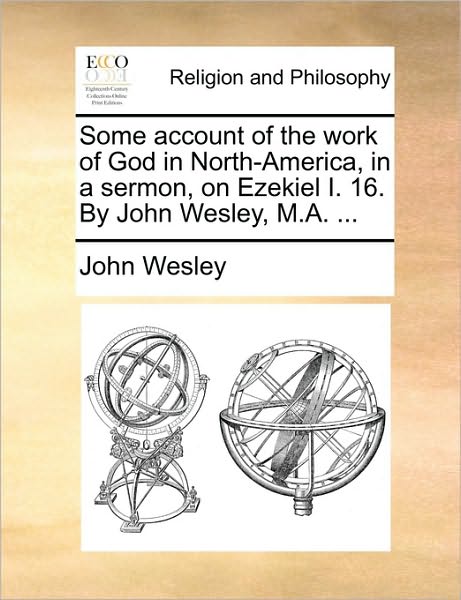 Some Account of the Work of God in North-America, in a Sermon, on Ezekiel I. 16. by John Wesley, M.A. ...
