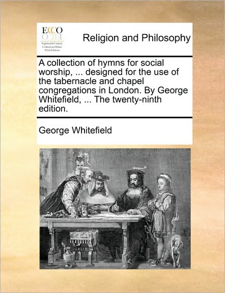 A Collection of Hymns for Social Worship, ... Designed for the Use of the Tabernacle and Chapel Congregations in London. by George Whitefield, ... the