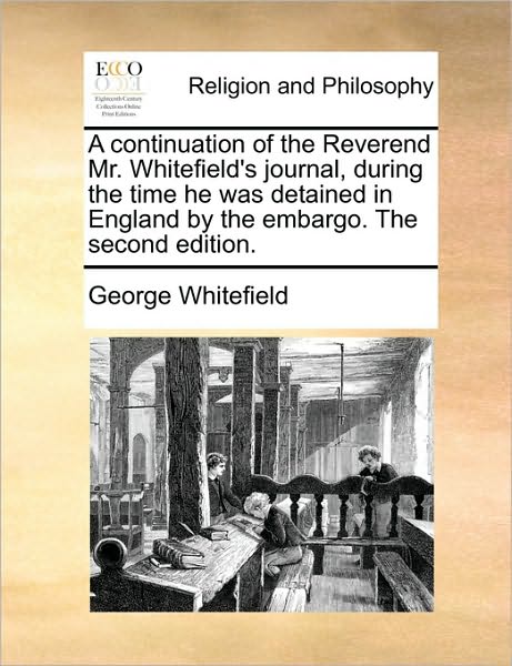 A Continuation of the Reverend Mr. Whitefield's Journal, During the Time He Was Detained in England by the Embargo. the Second Edition.