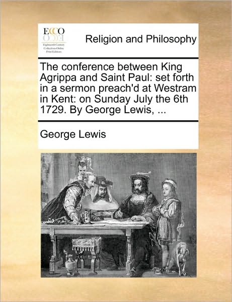 The Conference Between King Agrippa and Saint Paul: Set Forth in a Sermon Preach'd at Westram in Kent: On Sunday July the 6th 1729. by George Lewis, .