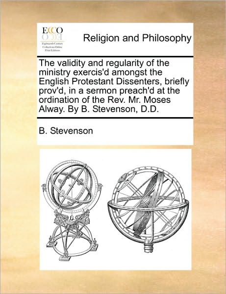 The Validity and Regularity of the Ministry Exercis'd Amongst the English Protestant Dissenters, Briefly Prov'd, in a Sermon Preach'd at the Ordinatio
