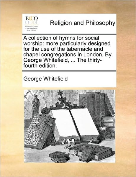 A Collection of Hymns for Social Worship: More Particularly Designed for the Use of the Tabernacle and Chapel Congregations in London. by George White