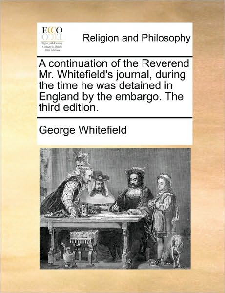A Continuation of the Reverend Mr. Whitefield's Journal, During the Time He Was Detained in England by the Embargo. the Third Edition.