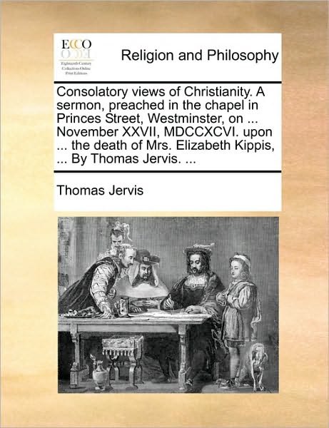 Consolatory Views of Christianity. a Sermon, Preached in the Chapel in Princes Street, Westminster, on ... November XXVII, MDCCXCVI. Upon ... the Deat